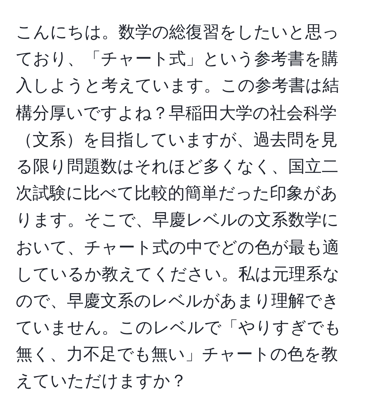 こんにちは。数学の総復習をしたいと思っており、「チャート式」という参考書を購入しようと考えています。この参考書は結構分厚いですよね？早稲田大学の社会科学文系を目指していますが、過去問を見る限り問題数はそれほど多くなく、国立二次試験に比べて比較的簡単だった印象があります。そこで、早慶レベルの文系数学において、チャート式の中でどの色が最も適しているか教えてください。私は元理系なので、早慶文系のレベルがあまり理解できていません。このレベルで「やりすぎでも無く、力不足でも無い」チャートの色を教えていただけますか？