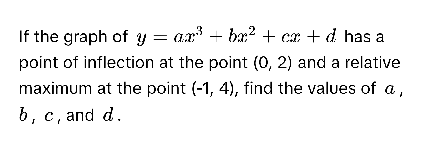 If the graph of $y = ax^3 + bx^2 + cx + d$ has a point of inflection at the point (0, 2) and a relative maximum at the point (-1, 4), find the values of $a$, $b$, $c$, and $d$.