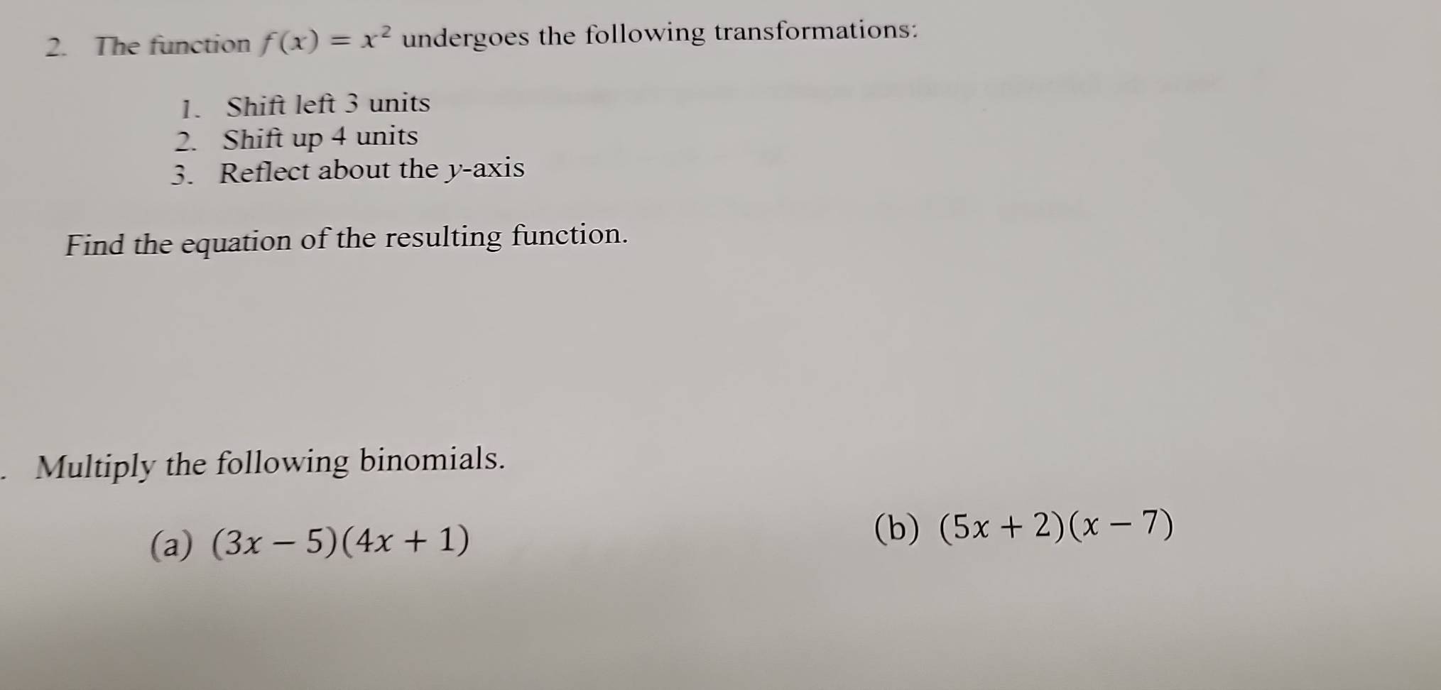 The function f(x)=x^2 undergoes the following transformations:
1. Shift left 3 units
2. Shift up 4 units
3. Reflect about the y-axis
Find the equation of the resulting function.
Multiply the following binomials.
(a) (3x-5)(4x+1) (b) (5x+2)(x-7)