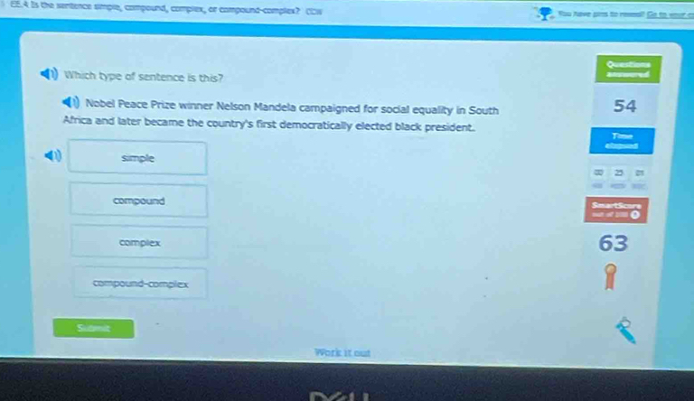 EE.4 Is the sentence simple, compound, complex, or compound-complex? (Ew You have prs to reea? Go to your c
Questions
Which type of sentence is this? Bewered
Nobel Peace Prize winner Nelson Mandela campaigned for social equality in South
54
Africa and later became the country's first democratically elected black president.
Time
Cimpand
simple
25
compound SmartScore
=mo
complex
63
compound-complex
Submit
Work it out