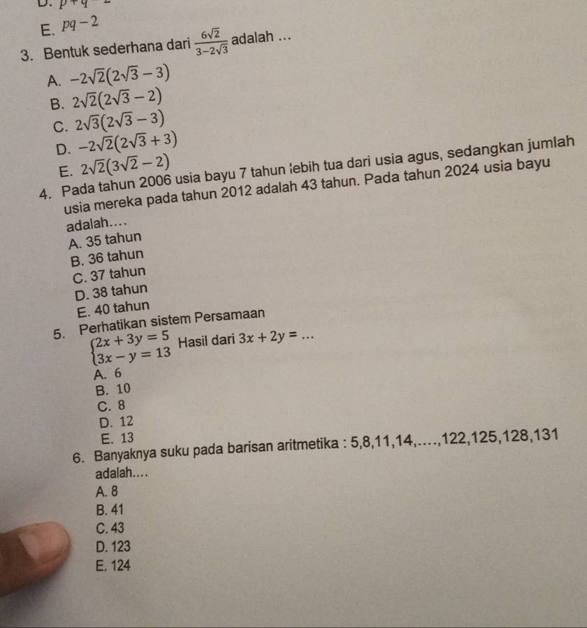 D. p+q=
E. pq-2
3. Bentuk sederhana dari  6sqrt(2)/3-2sqrt(3)  adalah ...
A. -2sqrt(2)(2sqrt(3)-3)
B. 2sqrt(2)(2sqrt(3)-2)
C. 2sqrt(3)(2sqrt(3)-3)
D. -2sqrt(2)(2sqrt(3)+3)
E. 2sqrt(2)(3sqrt(2)-2)
4. Pada tahun 2006 usia bayu 7 tahun 'ebih tua dari usia agus, sedangkan jumlah
usia mereka pada tahun 2012 adalah 43 tahun. Pada tahun 2024 usia bayu
adalah....
A. 35 tahun
B. 36 tahun
C. 37 tahun
D. 38 tahun
E. 40 tahun
5. Perhatikan sistem Persamaan
beginarrayl 2x+3y=5 3x-y=13endarray. Hasil dari 3x+2y=... 
A. 6
B. 10
C. 8
D. 12
E. 13
6. Banyaknya suku pada barisan aritmetika : 5, 8, 11, 14,.., 122, 125, 128, 131
adalah....
A. 8
B. 41
C. 43
D. 123
E. 124