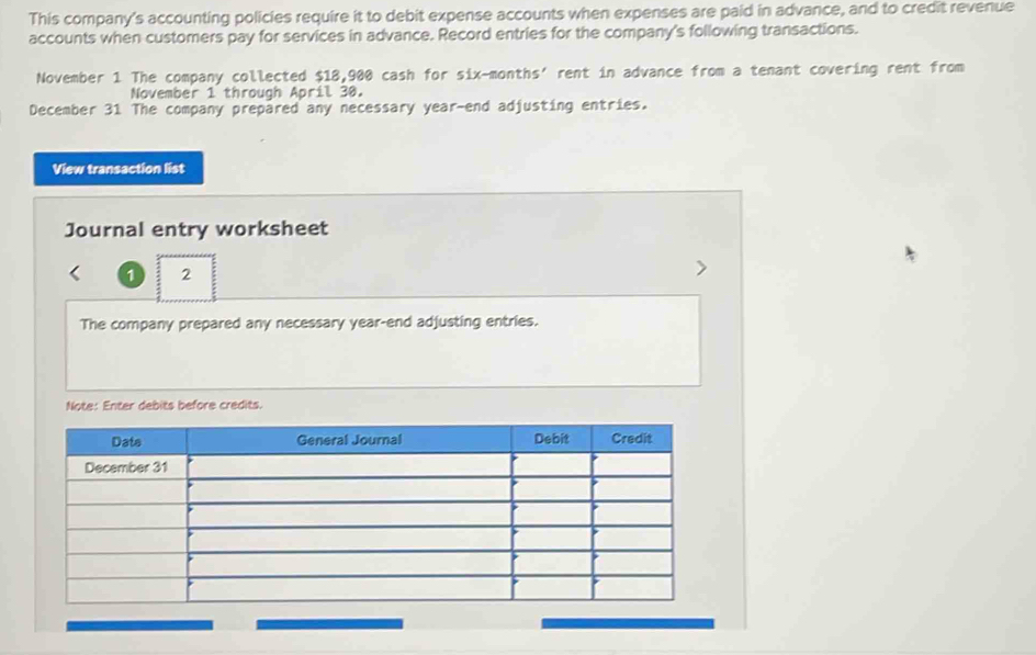 This company's accounting policies require it to debit expense accounts when expenses are paid in advance, and to credit revenue 
accounts when customers pay for services in advance. Record entries for the company's following transactions. 
November 1 The company collected $18,900 cash for six-months’ rent in advance from a tenant covering rent from 
November 1 through April 30. 
December 31 The company prepared any necessary year-end adjusting entries. 
View transaction list 
Journal entry worksheet 
1 2 
The company prepared any necessary year-end adjusting entries. 
Note: Enter debits before credits.