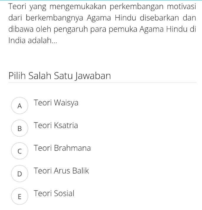 Teori yang mengemukakan perkembangan motivasi
dari berkembangnya Agama Hindu disebarkan dan
dibawa oleh pengaruh para pemuka Agama Hindu di
India adalah...
Pilih Salah Satu Jawaban
A Teori Waisya
B Teori Ksatria
c Teori Brahmana
D Teori Arus Balik
E Teori Sosial