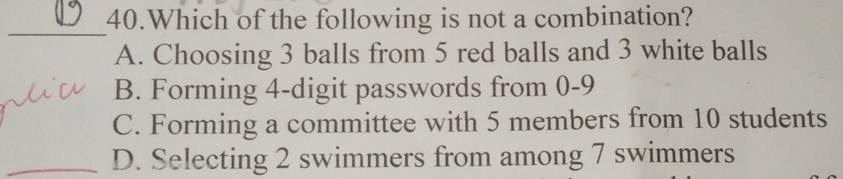 Which of the following is not a combination?
A. Choosing 3 balls from 5 red balls and 3 white balls
B. Forming 4 -digit passwords from 0 - 9
C. Forming a committee with 5 members from 10 students
_
_D. Selecting 2 swimmers from among 7 swimmers