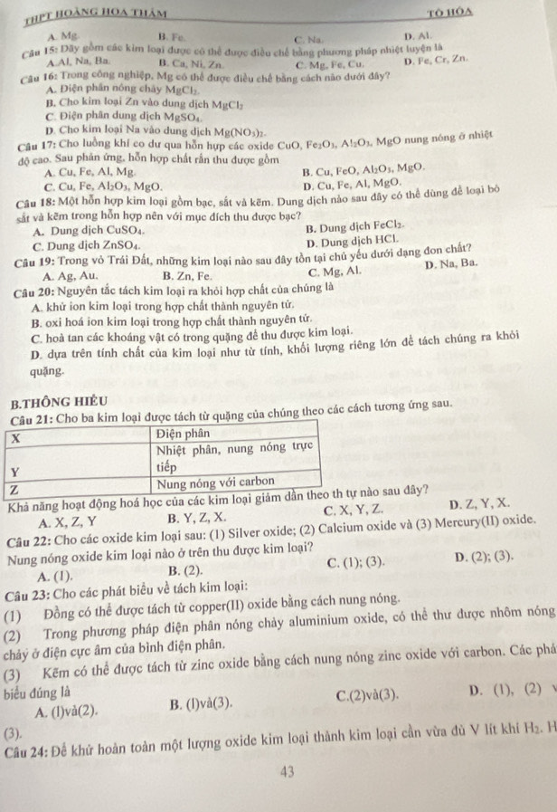 thPt hoàng hoa thảm Tô hóa
A. Mg B. Fe. C. Na.
Câu 15:Day * gồm các kim loại được có thể được điều chế bằng phương pháp nhiệt luyện là D. Al.
A.Al, Na, Ba. B. Ca, Ni, Zn C. Mg,Fe,Cu,
D. Fe, Cr, Zn.
Câu 16: Trong công nghiệp, Mg có thể được điều chế bằng cách não dưới đây?
A. Điện phần nông chây MgCl_2.
B. Cho kim loại Zn vào dung dịch MgCl_2
C. Điện phân dung dịch MgSO₄.
D. Cho kim loại Na vào dung dịch Mg(NO_3)_2.
Câu 17: Cho luồng khí co dư qua hỗn hựp các oxide ( CuO,Fe_2O_3,Al_2O_3,MgO nung nóng ở nhiệt
độ cao. Sau phản ứng, hỗn hợp chất rần thu được gồm Cu,FeO,Al_2O_3,MgO.
A. Cu, Fe, Al, Mg. B.
C. Cu, Fe, Al_2O_3. MgO. D. Cu,Fe,Al,MgO.
Câu 18:MQ ột hỗn hợp kim loại gồm bạc, sắt và kẽm. Dung dịch nào sau đây có thể dùng để loại bó
sắt và kẽm trong hỗn hợp nên với mục đích thu được bạc?
A. Dung djch CuSO₄.
B. Dung dịch FeCl₂
C. Dung dịch ZnSO₄.
D. Dung dịch HCl.
Câu 19 : Trong vỏ Trái Đất, những kim loại nào sau đây tồn tại chủ yếu dưới dạng đon chất?
A. Ag, Au. B. Zn, Fe. C. Mg, Al. D. Na, Ba.
Câu 20 : Nguyên tắc tách kim loại ra khỏi hợp chất của chúng là
A. khử ion kim loại trong hợp chất thành nguyên tử.
B. oxi hoá ion kim loại trong hợp chất thành nguyên tứ.
C. hoà tan các khoáng vật có trong quặng để thu được kim loại.
D. dựa trên tính chất của kim loại như từ tính, khối lượng riêng lớn để tách chúng ra khỏi
quǎng.
b.ThÔng hIÈU
: Cho ba kim loại được tách từ quặng của chúng theo các cách tương ứng sau.
Khả năng hoạt động hoá học của cáo sau đây?
A. X, Z, Y B. Y, Z, X. C. X, Y, Z. D. Z, Y, X.
Câu 22: Cho các oxide kim loại sau: (1) Silver oxide; (2) Calcium oxide và (3) Mercury(II) oxide.
Nung nóng oxide kim loại nào ở trên thu được kim loại?
A. (1). B. (2). C. (1); (3). D. (2); (3).
Câu 23: Cho các phát biểu về tách kim loại:
(1) Đồng có thể được tách từ copper(II) oxide bằng cách nung nóng.
(2) Trong phương pháp điện phân nóng chảy aluminium oxide, có thể thư được nhôm nóng
chảy ở điện cực âm của bình điện phân,
(3) Kẽm có thể được tách từ zinc oxide bằng cách nung nóng zinc oxide với carbon. Các phá
biểu đúng là D. (1), (2) √
A. (l)và(2). B. (l)và(3). C.(2)và(3).
(3).
Câu 24: Để khứ hoàn toàn một lượng oxide kim loại thành kim loại cần vừa đù V lít khí H₂. H
43