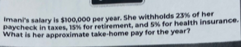 Imani's salary is $100,000 per year. She withholds 23% of her 
paycheck in taxes, 15% for retirement, and 5% for health insurance. 
What is her approximate take-home pay for the year?