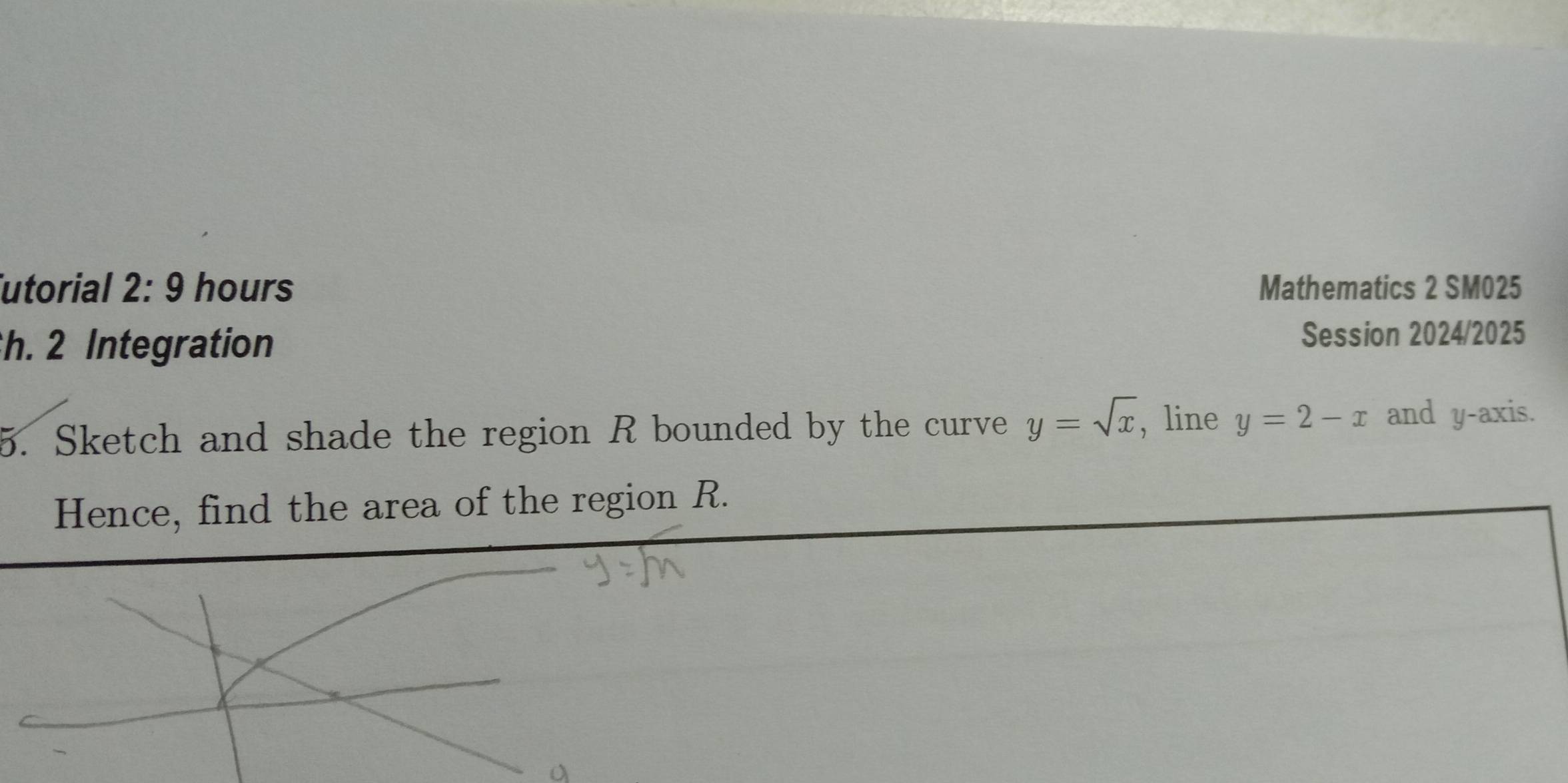 utorial 2:9 hours Mathematics 2 SM025 
h. 2 Integration Session 2024/2025 
5. Sketch and shade the region R bounded by the curve y=sqrt(x) , line y=2-x and y-axis. 
Hence, find the area of the region R.