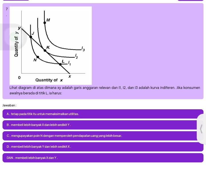 Lihat diagram di atas dimana xy adalah garis anggaran relevan dan I1, I2, dan I3 adalah kurva indiferen. Jika konsumen
awalnya berada di titik L, ia harus:
Jawaban :
A . tetap pada titik itu untuk memaksimalkan utilitas.
B . membeli lebih banyak X dan lebih sedikit Y .
C . mengupayakan poin N dengan memperoleh pendapatan uang yang lebih besar.
D . membeli lebih banyak Y dan lebih sedikit X .
DAN . membeli lebih banyak X dan Y .