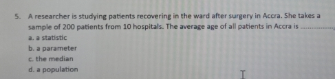 A researcher is studying patients recovering in the ward after surgery in Accra. She takes a
sample of 200 patients from 10 hospitals. The average age of all patients in Accra is_
a. a statistic
b. a parameter
c. the median
d. a population