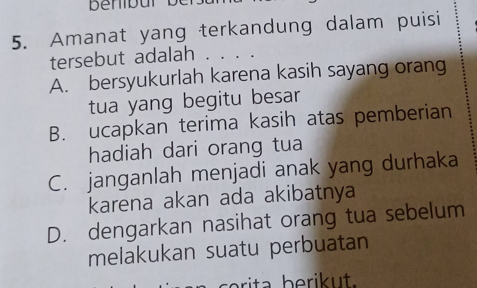 Amanat yang terkandung dalam puisi
tersebut adalah . 、
A. bersyukurlah karena kasih sayang orang
tua yang begitu besar
B. ucapkan terima kasih atas pemberian
hadiah dari orang tua
C. janganlah menjadi anak yang durhaka
karena akan ada akibatnya
D. dengarkan nasihat orang tua sebelum
melakukan suatu perbuatan
brita berik ut.