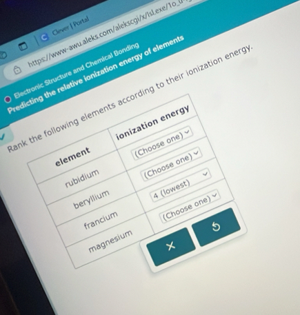 Clever | Portal 
lttps://www-awu.aleks.com/alekscgi/x/lsl.exe/1o_ 
Bectronic Structure and Chemical Bondin 
redicting the relative ionization energy of elemen 
ank the following elements according to their ionization energ 
element ionization energó 
. 
rubidium (Choose one) 
beryllium (Choose one) 
francium 4 (lowest) 
magnesium (Choose one) 
×