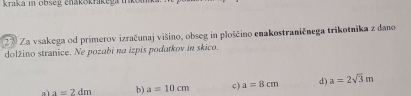 kraka in obseg ehakokrikeg iko 
27 Za vsakega od primerov izračunaj višino, obseg in ploščino enakostraničnega trikotnika z dano 
dolžino stranice. Ne pozabi na izpis podatkov in skico. 
al a=2dm b) a=10cm c) a=8cm d) a=2sqrt(3)m