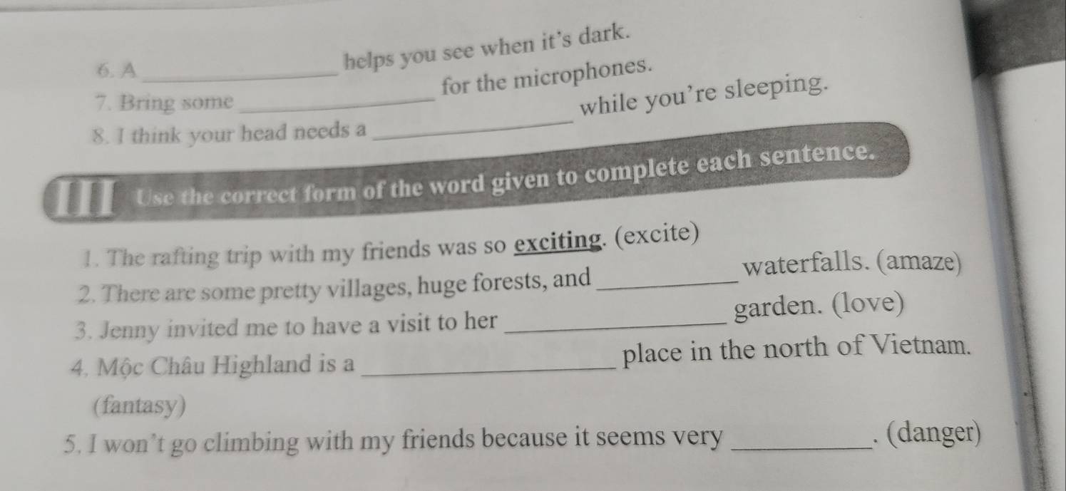 A_ 
helps you see when it’s dark. 
for the microphones. 
_ 
7. Bring some 
_while you’re sleeping. 
8. I think your head needs a 
Use the correct form of the word given to complete each sentence. 
1. The rafting trip with my friends was so exciting. (excite) 
waterfalls. (amaze) 
2. There are some pretty villages, huge forests, and_ 
3. Jenny invited me to have a visit to her _garden. (love) 
4. Mộc Châu Highland is a _place in the north of Vietnam. 
(fantasy) 
5. I won’t go climbing with my friends because it seems very _. (danger)