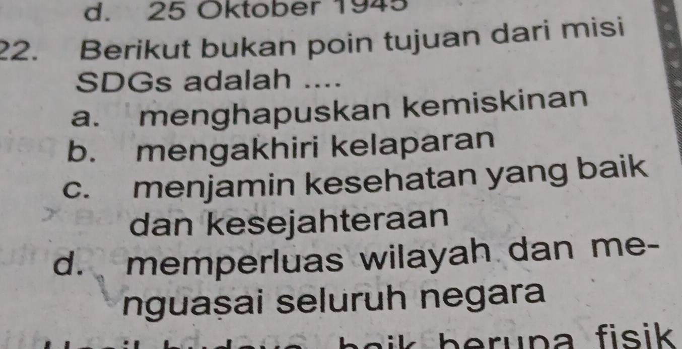 d. 25 Oktober 1945
22. Berikut bukan poin tujuan dari misi
SDGs adalah ....
a. menghapuskan kemiskinan
b. mengakhiri kelaparan
c. menjamin kesehatan yang baik
dan kesejahteraan
d. memperluas wilayah dan me-
nguașai seluruh negara