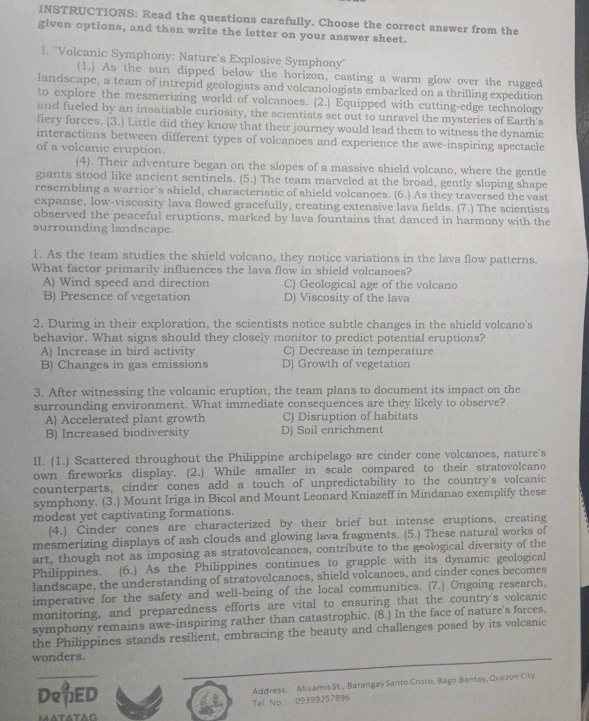 INSTRUCTIONS: Read the questions carefully. Choose the correct answer from the
given options, and then write the letter on your answer sheet.
I. "Volcanic Symphony: Nature's Explosive Symphony"
(1.) As the sun dipped below the horizon, casting a warm glow over the rugged
landscape, a team of intrepid geologists and volcanologists embarked on a thrilling expedition
to explore the mesmerizing world of volcanoes. (2.) Equipped with cutting-edge technology
and fueled by an insatiable curiosity, the scientists set out to unravel the mysteries of Earth's
fiery forces. (3.) Little did they know that their journey would lead them to witness the dynamic
interactions between different types of volcanoes and experience the awe-inspiring spectacle
of a volcanic eruption.
(4). Their adventure began on the slopes of a massive shield volcano, where the gentle
giants stood like ancient sentinels. (5.) The team marveled at the broad, gently sloping shape
resembling a warrior's shield, characteristic of shield volcanoes. (6.) As they traversed the vast
expanse, low-viscosity lava flowed gracefully, creating extensive lava fields. (7.) The scientists
observed the peaceful eruptions, marked by lava fountains that danced in harmony with the
surrounding landscape.
1. As the team studies the shield volcano, they notice variations in the lava flow patterns.
What factor primarily influences the lava flow in shield volcanoes?
A) Wind speed and direction C) Geological age of the volcano
B) Presence of vegetation D) Viscosity of the lava
2. During in their exploration, the scientists notice subtle changes in the shield volcano's
behavior. What signs should they closely monitor to predict potential eruptions?
A) Increase in bird activity C) Decrease in temperature
B) Changes in gas emissions D) Growth of vegetation
3. After witnessing the volcanic eruption, the team plans to document its impact on the
surrounding environment. What immediate consequences are they likely to observe?
A) Accelerated plant growth C) Disruption of habitats
B) Increased biodiversity D) Soil enrichment
II. (1.) Scattered throughout the Philippine archipelago are cinder cone volcanoes, nature's
own fireworks display. (2.) While smaller in scale compared to their stratovolcano
counterparts, cinder cones add a touch of unpredictability to the country's volcanic
symphony. (3.) Mount Iriga in Bicol and Mount Leonard Kniazeff in Mindanao exemplify these
modest yet captivating formations.
(4.) Cinder cones are characterized by their brief but intense eruptions, creating
mesmerizing displays of ash clouds and glowing lava fragments. (5.) These natural works of
art, though not as imposing as stratovolcanoes, contribute to the geological diversity of the
Philippines.  (6.) As the Philippines continues to grapple with its dynamic geological
landscape, the understanding of stratovolcanoes, shield volcanoes, and cinder cones becomes
imperative for the safety and well-being of the local communities. (7.) Ongoing research,
monitoring, and preparedness efforts are vital to ensuring that the country's volcanic
symphony remains awe-inspiring rather than catastrophic. (8.) In the face of nature's forces,
the Philippines stands resilient, embracing the beauty and challenges posed by its volcanic
wonders.
DeED
Address: Misamis St., Barangay Santo Cristo, Bago Bantay, Quezon City
Tel. No.: 09399257896