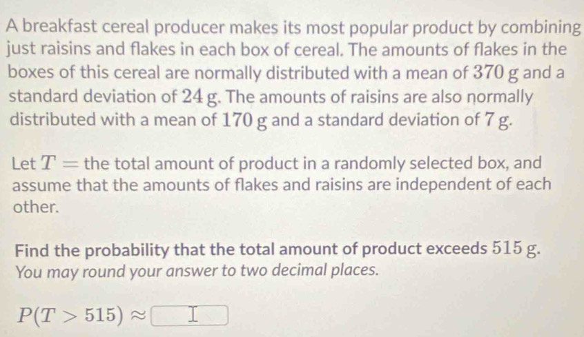 A breakfast cereal producer makes its most popular product by combining 
just raisins and flakes in each box of cereal. The amounts of flakes in the 
boxes of this cereal are normally distributed with a mean of 370 g and a 
standard deviation of 24 g. The amounts of raisins are also normally 
distributed with a mean of 170 g and a standard deviation of 7 g. 
Let T= the total amount of product in a randomly selected box, and 
assume that the amounts of flakes and raisins are independent of each 
other. 
Find the probability that the total amount of product exceeds 515 g. 
You may round your answer to two decimal places.
P(T>515)approx □