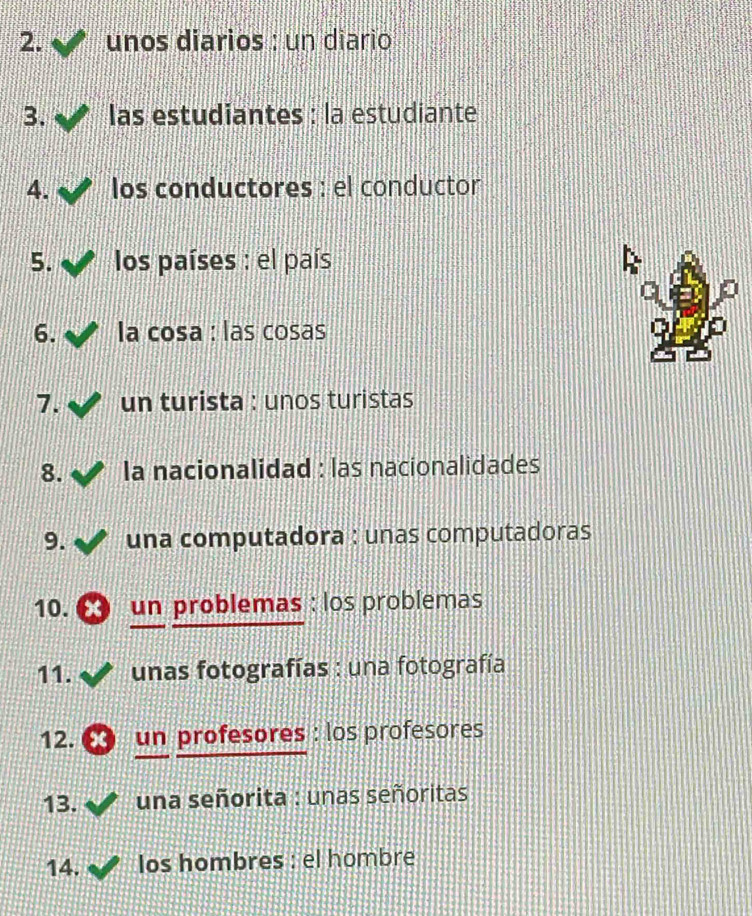 unos diarios : un diario 
3. las estudiantes : la estudiante 
4. los conductores : el conductor 
5. los países : el país 
6. la cosa : las cosas 
7. un turista : unos turistas 
8. la nacionalidad : las nacionalidades 
9. una computadora : unas computadoras 
10. ∞ un problemas : los problemas 
11. unas fotografías : una fotografía 
12. ∞ un profesores : los profesores 
13. una señorita : unas señoritas 
14. los hombres : el hombre