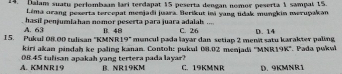 Dalam suatu perlombaan lari terdapat 15 peserta dengan nomor peserta 1 sampai 15.
Lima orang peserta tercepat menjadi juara. Berikut ini yang tidak mungkin merupakan
hasil penjumlahan nomor peserta para juara adalah ....
A. 63 B. 48 C. 26 D. 14
15. Pukul 08.00 tulisan ' KMNR 19'' muncul pada layar dan setiap 2 menit satu karakter paling
kiri akan pindah ke paling kanan. Contoh: pukul 08.02 menjadi '' MNR19K '. Pada pukul
08.45 tulisan apakah yang tertera pada layar?
A. KMNR19 B. NR19KM C. 19KMNR D. 9KMNR1