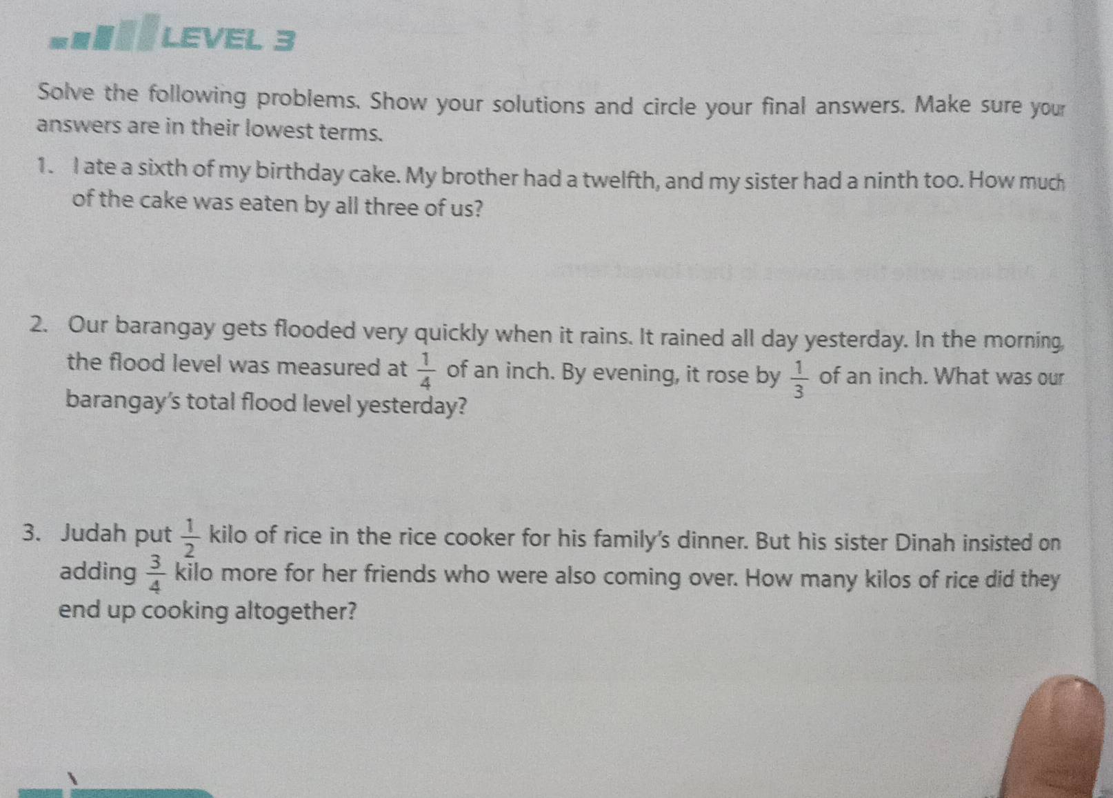 = LEVel 3 
Solve the following problems. Show your solutions and circle your final answers. Make sure your 
answers are in their lowest terms. 
1. I ate a sixth of my birthday cake. My brother had a twelfth, and my sister had a ninth too. How much 
of the cake was eaten by all three of us? 
2. Our barangay gets flooded very quickly when it rains. It rained all day yesterday. In the morning 
the flood level was measured at  1/4  of an inch. By evening, it rose by  1/3  of an inch. What was our 
barangay's total flood level yesterday? 
3. Judah put  1/2  kilo of rice in the rice cooker for his family's dinner. But his sister Dinah insisted on 
adding  3/4  kilo more for her friends who were also coming over. How many kilos of rice did they 
end up cooking altogether?