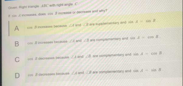 Given: Right triangle ABC with right angle  C
If  sin A increases. does  cos  R increase or decrease and why?
A cos  B incraases hecaiise ∠ A and ∠ B are supplementary and sin  A = sin  B
B cos  B increases because ∠ A and ∠ B are complementary and sin  A = cos  B
C cos  B decreases because ∠ A and ∠ B are complementary and sin  A= cos  B
D cos  B decreases because ∠ A and ∠ B are complementary and sin  A = sin  B