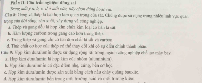 Phần II. Câu trắc nghiệm đúng sai
Trong mỗi ý a, b, c, d ở mỗi câu, hãy chọn đúng hoặc sai.
Câu 8: Gang và thép là hai hợp kim quan trọng của sắt. Chúng được sử dụng trong nhiều lĩnh vực quan
trọng của đời sống, sản xuất, xây dựng và công nghiệp.
a. Thép và gang đều là hợp kim chứa kim loại cơ bản là sắt.
b. Hàm lượng carbon trong gang cao hơn trong thép.
e. Trong thép và gang chỉ có hai đơn chất là sắt và carbon.
d. Tính chất cơ học của thép có thể thay đổi khi có sự điều chỉnh thành phần.
Câu 9: Hợp kim duralumin được sử dụng rộng rãi trong ngành công nghiệp chế tạo máy bay.
a. Hợp kim duralumin là hợp kim của nhôm (aluminium).
b. Hợp kim duralumin có đặc điểm nhẹ, cứng, bền cơ học.
c. Hợp kim duralumin được sản xuất bằng cách nấu chảy quặng bauxite.
d. Hợp kim duralumin bền trong môi trường acid và môi trường kiểm.