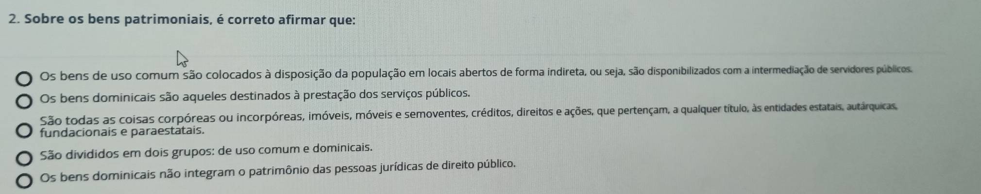 Sobre os bens patrimoniais, é correto afirmar que:
Os bens de uso comum são colocados à disposição da população em locais abertos de forma indireta, ou seja, são disponibilizados com a intermediação de servidores públicos.
Os bens dominicais são aqueles destinados à prestação dos serviços públicos.
São todas as coisas corpóreas ou incorpóreas, imóveis, móveis e semoventes, créditos, direitos e ações, que pertençam, a qualquer título, às entidades estatais, autárquicas,
fundacionais e paraestatais.
São divididos em dois grupos: de uso comum e dominicais.
Os bens dominicais não integram o patrimônio das pessoas jurídicas de direito público.