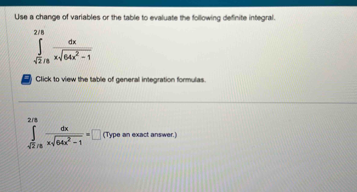 Use a change of variables or the table to evaluate the following definite integral.
∈tlimits _sqrt(2)/8^2/8 dx/xsqrt(64x^2-1) 
Click to view the table of general integration formulas.
∈tlimits _sqrt(2)/8^2/8 dx/xsqrt(64x^2-1) =□ (Type an exact answer.)