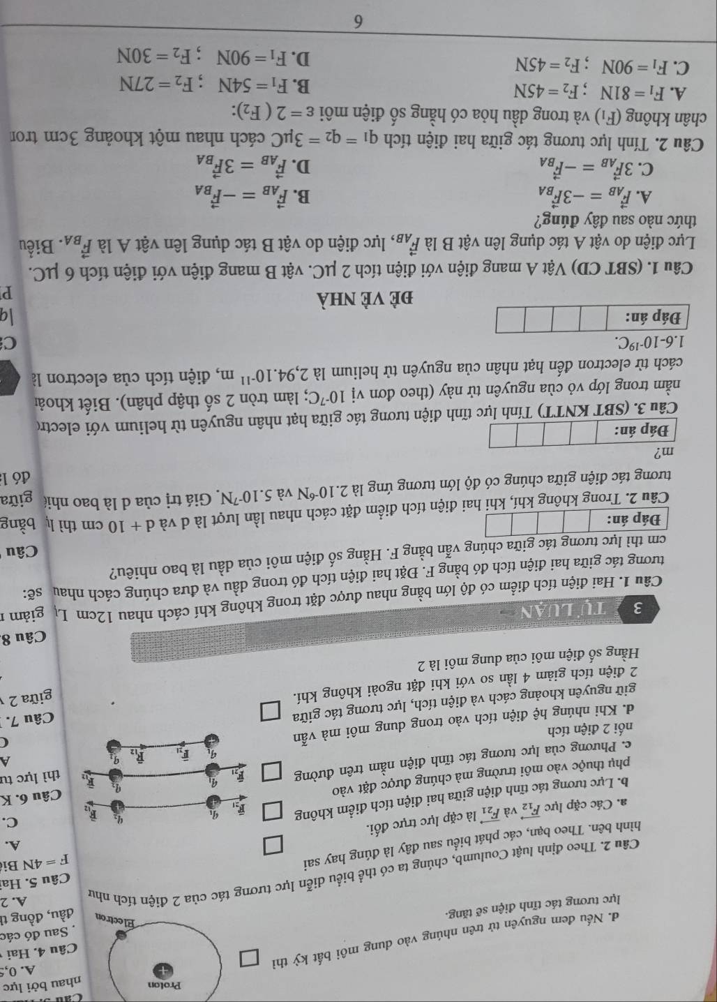 Cau s
Proton nhau bởi lực
đ. Nếu đem nguyên tử trên nhúng vào dung môi bất kỳ thì
A. 0,
Sau đó các
lực tương tác tĩnh điện sẽ tăng. Câu 4. Hai
Electron đầu, đồng tì
Câu 5. Ha
Câu 2. Theo định luật Coulumb, chúng ta có thể biểu diễn lực tương tác của 2 điện tích như
A. 2
A.
hình bên. Theo bạn, các phát biểu sau đây là đúng hay sai
F=4N Bi
a. Các cặp lực vector F_12 và vector F_21 là cặp lực trực đối.
b. Lực tương tác tĩnh điện giữa hai điện tích điểm không 
phụ thuộc vào môi trường mà chúng được đặt vàoC.
thì lực tư
c. Phương của lực tương tác tĩnh điện nằm trên đường  Câu 6. K
A
nối 2 điện tích
d. Khi nhúng hhat e điện tích vào trong dung môi mà vẫn
giữ nguyên khoảng cách và điện tích, lực tương tác giữa(
2 điện tích giảm 4 lần so với khi đặt ngoài không khí. Câu 7.
Hằng số điện môi của dung môi là 2 giữa 2
Câu 8.
3  tự Luận
Câu 1. Hai điện tích điểm có độ lớn bằng nhau được đặt trong không khí cách nhau 12cm Lự giảm 1
tương tác giữa hai điện tích đó bằng F. Đặt hai điện tích đó trong dầu và đưa chúng cách nhau sẽ:
cm thì lực tương tác giữa chúng vẫn bằng F. Hằng số điện môi của dầu là bao nhiêu?
Câu
Đáp án:
Câu 2. Trong không khí, khi hai điện tích điểm đặt cách nhau lần lượt là d và d+10cm thì l bằng
tương tác điện giữa chúng có độ lớn tương ứng là 2.10^(-6)N và 5.10^(-7)N Giá trị của d là bao nhiê giữa
đó 1
m?
Đáp án:
Câu 3. (SBT KNTT) Tính lực tĩnh điện tương tác giữa hạt nhân nguyên từ helium với electro
nằm trong lớp vỏ cùa nguyên tử này (theo đơn vị 10^(-7)C 2; làm tròn 2 số thập phân). Biết khoải
cách từ electron đến hạt nhân của nguyên tử helium là 2,94.10^(-11)m , điện tích của electron là
1.6-10^(-19)C.
C
Đáp án: q
Đẻ Vẻ nhà
P
Câu 1. (SBT CD) Vật A mang điện với điện tích 2 μC. vật B mang điện với điện tích 6 μC.
Lực điện do vật A tác dụng lên vật B là vector F_AB , lực điện do vật B tác dụng lên vật A là vector F_BA. Biểu
thức nào sau đây đúng?
A. vector F_AB=-3vector F_BA B. vector F_AB=-vector F_BA
C. 3vector F_AB=-vector F_BA D. vector F_AB=3vector F_BA
Câu 2. Tính lực tương tác giữa hai điện tích q_1=q_2=3mu C cách nhau một khoảng 3cm tron
chân không (F_1) và trong dầu hỏa có hằng số điện môi varepsilon =2(F_2):
A. F_1=81N;F_2=45N B. F_1=54N;F_2=27N
C. F_1=90N;F_2=45N D. F_1=90N;F_2=30N
6