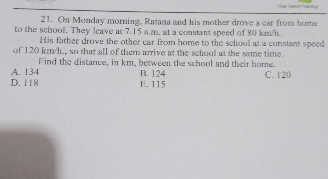 Thai Taient Training
21. On Monday morning, Ratana and his mother drove a car from home
to the school. They leave at 7.15 a.m. at a constant speed of 80 km/h.
His father drove the other car from home to the school at a constant speed
of 120 km/h., so that all of them arrive at the school at the same time.
Find the distance, in km, between the school and their home.
A. 134 B. 124 C. 120
D. 118 E. 115