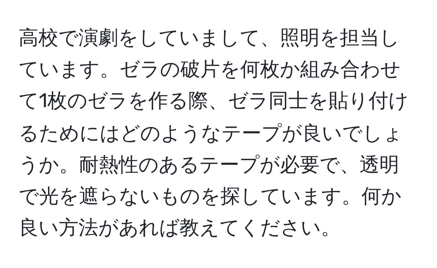 高校で演劇をしていまして、照明を担当しています。ゼラの破片を何枚か組み合わせて1枚のゼラを作る際、ゼラ同士を貼り付けるためにはどのようなテープが良いでしょうか。耐熱性のあるテープが必要で、透明で光を遮らないものを探しています。何か良い方法があれば教えてください。