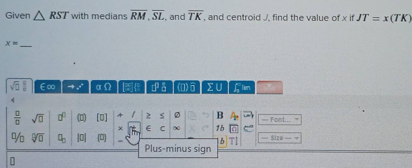 Given △ RST with medians overline RM, overline SL , and overline TK , and centroid J, find the value of x if JT=x(TK)
x= _
sqrt(□ ) □ /□   ∞
=□  8/□  
a lin
 □ /□   sqrt(□ ) □^(□) (0) + ② 
B 
— Font... 
χ E C χ 1 b 
Dn sqrt[□](□ ) □ _□  (0] — Size 
b 
Plus-minus sign