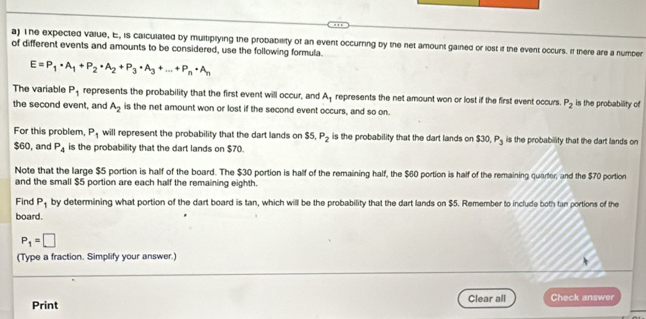 The expected value, E, is caiculated by multiplying the probability of an event occurring by the net amount gained or lost if the event occurs. If there are a number 
of different events and amounts to be considered, use the following formula.
E=P_1· A_1+P_2· A_2+P_3· A_3+...+P_n· A_n
The variable P_1 represents the probability that the first event will occur, and A_1 represents the net amount won or lost if the first event occurs. P_2 is the probability of 
the second event, and A_2 is the net amount won or lost if the second event occurs, and so on. 
For this problem, P_1 will represent the probability that the dart lands on $5, P_2 is the probability that the dart lands on $30, P_3 is the probability that the dart lands on
$60, and P_4 is the probability that the dart lands on $70. 
Note that the large $5 portion is half of the board. The $30 portion is half of the remaining half, the $60 portion is half of the remaining quarter, and the $70 portion 
and the small $5 portion are each half the remaining eighth. 
Find P_1 by determining what portion of the dart board is tan, which will be the probability that the dart lands on $5. Remember to include both tan portions of the 
board.
P_1=□
(Type a fraction. Simplify your answer.) 
Print Clear all Check answer