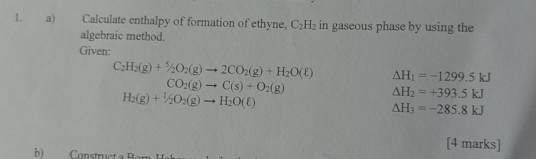 Calculate enthalpy of formation of ethyne, C_2H_2 in gaseous phase by using the 
algebraic method. 
Given:
C_2H_2(g)+^5/_2O_2(g)to 2CO_2(g)+H_2O(ell )
CO_2(g)to C(s)+O_2(g)
Delta H_1=-1299.5kJ
H_2(g)+1/2O_2(g)to H_2O(ell )
△ H_2=+393.5kJ
△ H_3=-285.8kJ
[4 marks] 
b) Construct a B