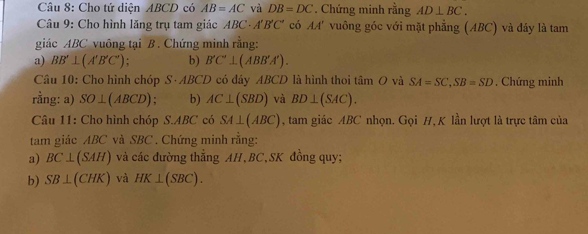 Cho tứ diện ABCD có AB=AC và DB=DC. Chứng minh rằng AD⊥ BC. 
Câu 9: Cho hình lăng trụ tam giác ABC· A'B'C' có AA' vuông góc với mặt phẳng (ABC) và đáy là tam 
giác ABC vuông tại B. Chứng minh rằng: 
a) BB'⊥ (A'B'C') : b) B'C'⊥ (ABB'A'). 
Câu 10: Cho hình chóp S· ABCD có đáy ABCD là hình thoi tâm O và SA=SC, SB=SD Chứng minh 
rằng: a) SO⊥ (ABCD) b) AC⊥ (SBD) và BD⊥ (SAC). 
Câu 11: Cho hình chóp S. ABC có SA⊥ (ABC) , tam giác ABC nhọn. Gọi H, K lần lượt là trực tâm của 
tam giác ABC và SBC. Chứng minh rằng: 
a) BC⊥ (SAH) và các đường thẳng AH, BC, SK đồng quy; 
b) SB⊥ (CHK) và HK⊥ (SBC).