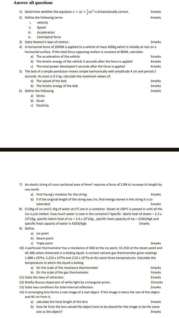 Answer all questions
1) Determine whether the equation s=ut+ 1/2 at^2 is dimensionally correct. 3marks
2) Define the following terms 4marks
i. velocity
ii. Speed
iii. Acceleration
iv. Centripetal force
3) State Newton’s laws of motion. 3marks
4) A horizontal force of 2000N is applied to a vehicle of mass 400kg which is initially at rest on a
horizontal surface. If the total force opposing motion is constant at 800N, calculate:
a) The acceleration of the vehicle 3marks
b) The kinetic energy of the vehicle 5 seconds after the force is applied 4marks
c) The total power developed 5 seconds after the force is applied 4marks
5) The bob of a simple pendulum moves simple harmonically with amplitude 4 cm and period 2
seconds. Its mass is 0.5 kg. calculate the maximum values of:
a) The speed of the bob 3marks
b) The kinetic energy of the bob 3marks
6) Define the following 3marks
a) Stress
b) Strain
c) Elasticity
7) An elastic string of cross-sectional area of 4mm^2 requires a force of 2.8N to increase its length by
one tenth.
a) Find Young’s modulus for the string 3marks
b) If if the original length of the string was 1m, find energy stored in the string it is so
extended. 3marks
8) 0.02kg of ice and 0.1kg of water at 0°C are in a container. Steam at 100°C is passed in until all the
ice is just melted. How much water is now in the container? Specific latent heat of ste am=2.3x
10^6J/ kg, specific latent heat of ce=3.4* 10^5J/kg , specific heat capacity of ice=2100J/ gK and
specific heat capacity of water is 4200J/kgK. Smarks
9) Define
a) Ice point
b) Steam point
c) Triple point 3marks
10) A particular thermometer has a resistance of 40Ω at the ice point, 55.25Ω at the steam point and
46.38Ω when immersed in a boiling liquid. A contant volume gas thermometer gives readings
1.888* 10^5Pa,2.224* 10^5Pa and 2.02* 10^5F *Pa at the same three temperatures. Calculate the
temperature at which the liquid is boiling
a) On the scale of the resistance thermometer 3marks
b) On the scale of the gas thermometer 3marks
11) State the laws of refraction. 2marks
12) Briefly discuss dispersion of white light by a triangular prism. 10marks
13) State two conditions for total internal reflection. 2marks
14) A converging lens forms a real image of a real object. If the image is twice the size of the object
and 90 cm from it,
a) calculate the focal length of the lens 3marks
b) how far from the lens would the object have to be placed for the image to be the same
size as the object? 3marks