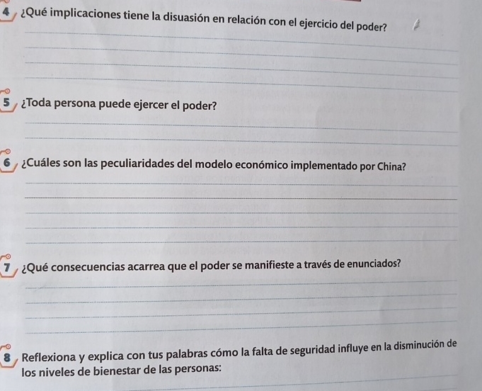 4 ¿Qué implicaciones tiene la disuasión en relación con el ejercicio del poder? 
_ 
_ 
_ 
_ 
5 Toda persona puede ejercer el poder? 
_ 
_ 
6 ¿Cuáles son las peculiaridades del modelo económico implementado por China? 
_ 
_ 
_ 
_ 
_ 
7 ¿Qué consecuencias acarrea que el poder se manifieste a través de enunciados? 
_ 
_ 
_ 
_ 
8 Reflexiona y explica con tus palabras cómo la falta de seguridad influye en la disminución de 
_ 
los niveles de bienestar de las personas: