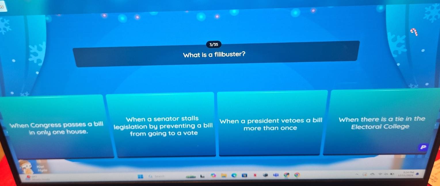 3/35
What is a filibuster?
When a senator stalls
When Congress passes a bill legislation by preventing a bill When a president vetoes a bill When there is a tie in the
in only one house. more than once Electoral College
from going to a vote