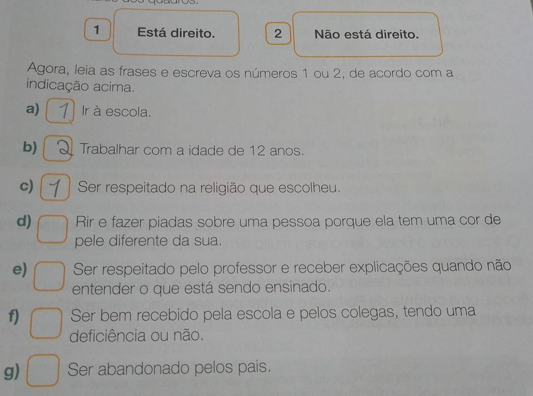 Está direito. 2 Não está direito. 
Agora, leia as frases e escreva os números 1 ou 2, de acordo com a 
indicação acima. 
a) Ir à escola. 
b) Trabalhar com a idade de 12 anos. 
c) Ser respeitado na religião que escolheu. 
d) Rir e fazer piadas sobre uma pessoa porque ela tem uma cor de 
pele diferente da sua. 
e) Ser respeitado pelo professor e receber explicações quando não 
entender o que está sendo ensinado. 
f) Ser bem recebido pela escola e pelos colegas, tendo uma 
deficiência ou não. 
g) Ser abandonado pelos pais.