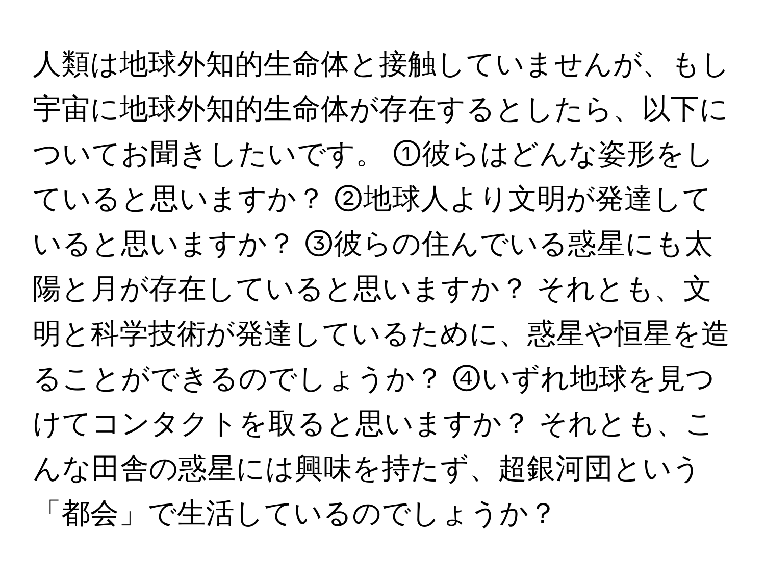 人類は地球外知的生命体と接触していませんが、もし宇宙に地球外知的生命体が存在するとしたら、以下についてお聞きしたいです。 ①彼らはどんな姿形をしていると思いますか？ ②地球人より文明が発達していると思いますか？ ③彼らの住んでいる惑星にも太陽と月が存在していると思いますか？ それとも、文明と科学技術が発達しているために、惑星や恒星を造ることができるのでしょうか？ ④いずれ地球を見つけてコンタクトを取ると思いますか？ それとも、こんな田舎の惑星には興味を持たず、超銀河団という「都会」で生活しているのでしょうか？