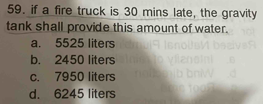 if a fire truck is 30 mins late, the gravity
tank shall provide this amount of water.
a. 5525 liters
b. 2450 liters
c. 7950 liters
d. 6245 liters