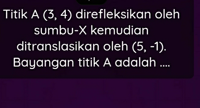 Titik A(3,4) direfleksikan oleh 
sumbu- X kemudian 
ditranslasikan oleh (5,-1). 
Bayangan titik A adalah ....