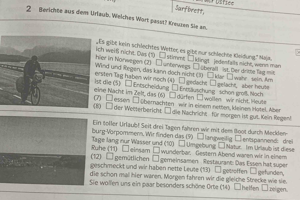 er östsee 
Surfbrett, 
2 Berichte aus dem Urlaub. Welches Wort passt? Kreuzen Sie an. 
Es gibt kein schlechtes Wetter, es gibt nur schlechte Kleidung." Naja, 
h weiß nicht. Das (1) □ stimmt □ klingt jedenfalls nicht, wenn man 
er in Norwegen (2) □ unterwegs □ überall ist. Der dritte Tag mit 
ind und Regen, das kann doch nicht (3) □ klar □ wahr sein. Am 
sten Tag haben wir noch (4) □ gedacht □ gelacht, aber heute 
die (5) □ Entscheidung □ Enttäuschung schon groß. Noch 
e Nacht im Zelt, das (6) □ dürfen wollen wir nicht. Heute 
□ essen □ übernachten wir in einem netten, kleinen Hotel. Aber 
□ der Wetterbericht □ die Nachricht für morgen ist gut. Kein Regen! 
in toller Urlaub! Seit drei Tagen fahren wir mit dem Boot durch Mecklen- 
urg-Vorpommern. Wir finden das (9) □ langweilig □entspannend: drei 
age lang nur Wasser und (10) _  Umgebung — Natur. Im Urlaub ist diese 
uhe (11) □ einsam □ wunderbar. Gestern Abend waren wir in einem 
2) □ gemütlichen □ gemeinsamen Restaurant: Das Essen hat super 
schmeckt und wir haben nette Leute (13) □ getroffen □ gefunden, 
e schon mal hier waren. Morgen fahren wir die gleiche Strecke wie sie. 
e wollen uns ein paar besonders schöne Orte (14) □ helfen □ zeigen.