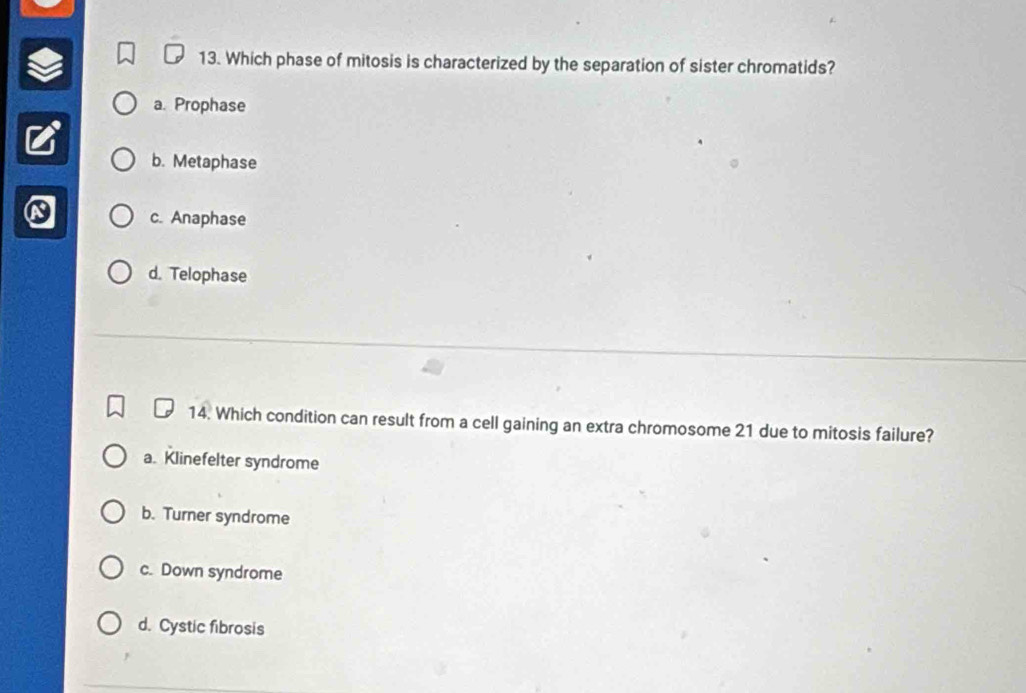 Which phase of mitosis is characterized by the separation of sister chromatids?
a. Prophase
b. Metaphase
c. Anaphase
d. Telophase
14. Which condition can result from a cell gaining an extra chromosome 21 due to mitosis failure?
a. Klinefelter syndrome
b. Turner syndrome
c. Down syndrome
d. Cystic fibrosis