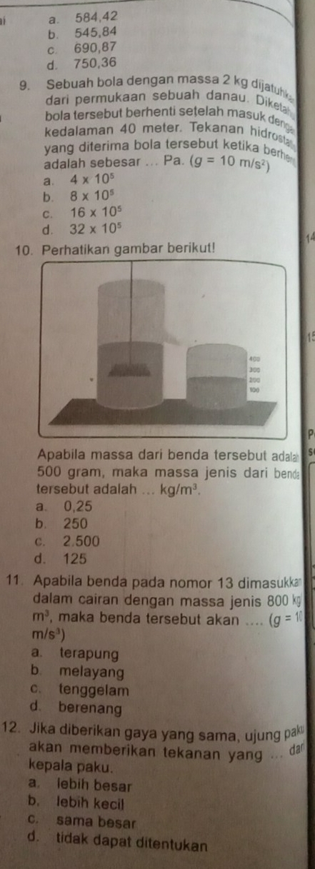 11 a.⩽ 584,42
b. 545,84
c 690,87
d. 750,36
9. Sebuah bola dengan massa 2 kg dijatuhk
dari permukaan sebuah danau. Dikelah
bola tersebut berhenti setelah masuk deng .
kedalaman 40 meter. Tekanan hidrost
yang diterima bola tersebut ketika berh (g=10m/s^2)
adalah sebesar ... Pa.
a. 4* 10^5
b. 8* 10^5
C. 16* 10^5
d. 32* 10^5
14
10. Perhatikan gambar berikut!
ρ
Apabila massa dari benda tersebut adal S
500 gram, maka massa jenis dari benda
tersebut adalah ... kg/m^3.
a. 0,25
b. 250
c. 2.500
d. 125
11. Apabila benda pada nomor 13 dimasukka
dalam cairan dengan massa jenis 800 k
m^3 , maka benda tersebut akan .... (g=10
m/s^3)
a. terapung
b melayang
c. tenggelam
d berenang
12. Jika diberikan gaya yang sama, ujung pak
akan memberikan tekanan yang ... da
kepala paku.
a lebih besar
b. lebih kecil
c. sama besar
d. tidak dapat ditentukan