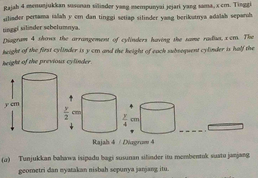 Rajah 4 menunjukkan susunan silinder yang mempunyai jejari yang sama, xcm. Tinggi
silinder pertama ialah y cm dan tinggi setiap silinder yang berikutnya adalah separuh
tinggi silinder sebelumnya.
Diagram 4 shows the arrangement of cylinders having the same radius, χcm. The
height of the first cylinder is y cm and the height of each subsequent cylinder is half the
height of the previous cylinder.
Rajah 4 / Diagram 4
(α) Tunjukkan bahawa isipadu bagi susunan silinder itu membentuk suatu janjang
geometri dan nyatakan nisbah sepunya janjang itu.