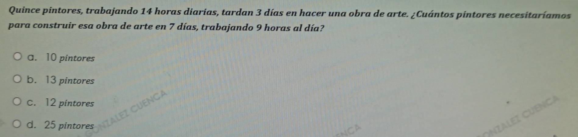 Quince pintores, trabajando 14 horas diarias, tardan 3 días en hacer una obra de arte. ¿Cuántos pintores necesitaríamos
para construir esa obra de arte en 7 días, trabajando 9 horas al día?
a. 10 pintores
b. 13 pintores
c. 12 pintores
d. 25 pintores
ÁLEz CÜENCA