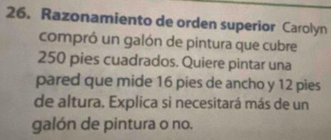 Razonamiento de orden superior Carolyn 
compró un galón de pintura que cubre
250 pies cuadrados. Quiere pintar una 
pared que mide 16 pies de ancho y 12 pies 
de altura. Explica si necesitará más de un 
galón de pintura o no.