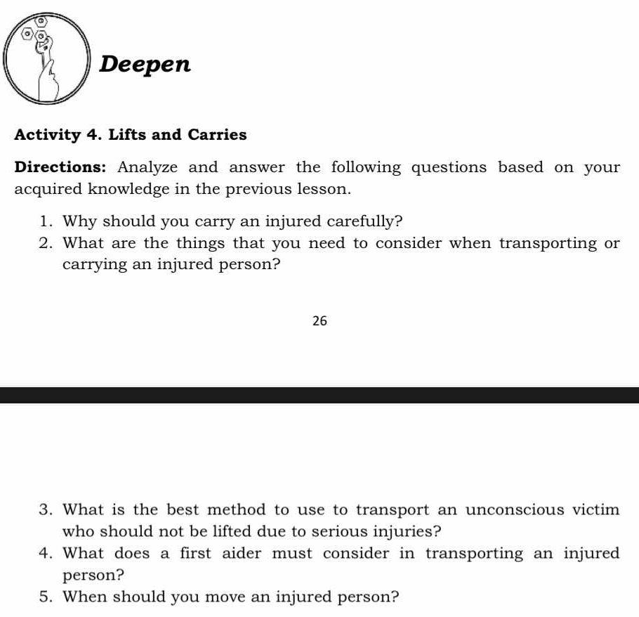 Deepen 
Activity 4. Lifts and Carries 
Directions: Analyze and answer the following questions based on your 
acquired knowledge in the previous lesson. 
1. Why should you carry an injured carefully? 
2. What are the things that you need to consider when transporting or 
carrying an injured person? 
26 
3. What is the best method to use to transport an unconscious victim 
who should not be lifted due to serious injuries? 
4. What does a first aider must consider in transporting an injured 
person? 
5. When should you move an injured person?