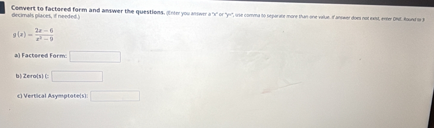 Convert to factored form and answer the questions. (Enter you answer a '' x '' or '' y=' ', use comma to separate more than one value. If answer does not exist, enter DNE. Round to 3
decimals places, if needed.)
g(x)= (2x-6)/x^2-9 
a) Factored Form: □ 
b) Zero(s) (; □ 
c) Vertical Asymptote(s): □