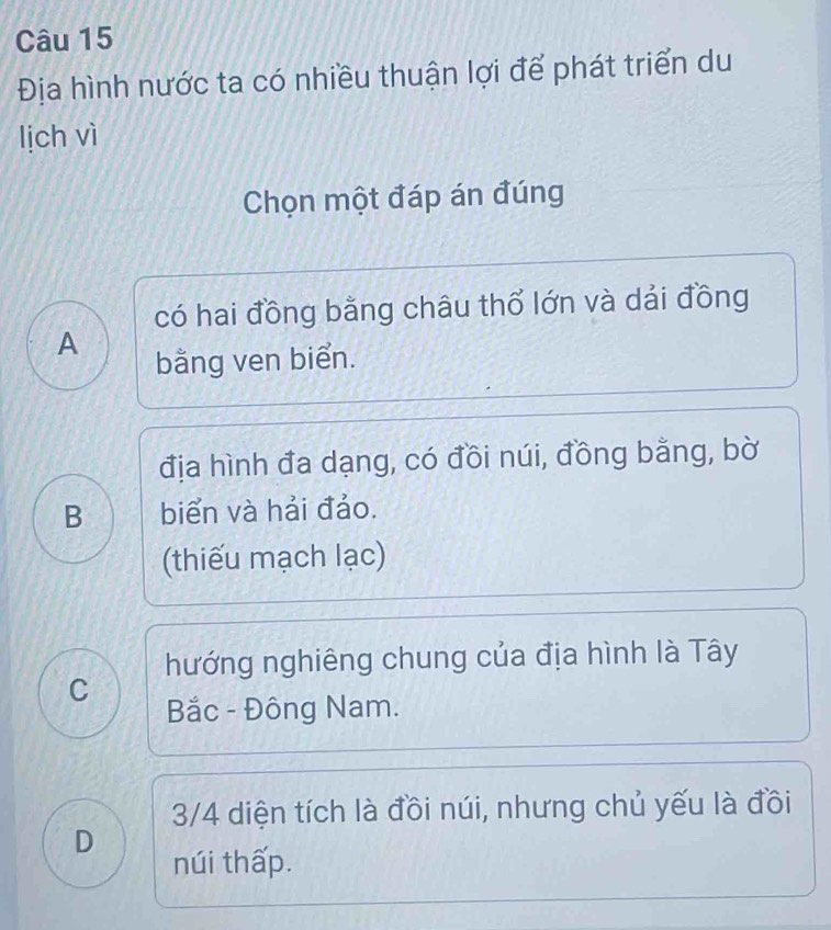 Địa hình nước ta có nhiều thuận lợi để phát triển du
lịch vì
Chọn một đáp án đúng
có hai đồng bằng châu thổ lớn và dải đồng
A
bằng ven biển.
địa hình đa dạng, có đồi núi, đồng bằng, bờ
B biển và hải đảo.
(thiếu mạch lạc)
hướng nghiêng chung của địa hình là Tây
C
Bắc - Đông Nam.
3/4 diện tích là đồi núi, nhưng chủ yếu là đồi
D
núi thấp.